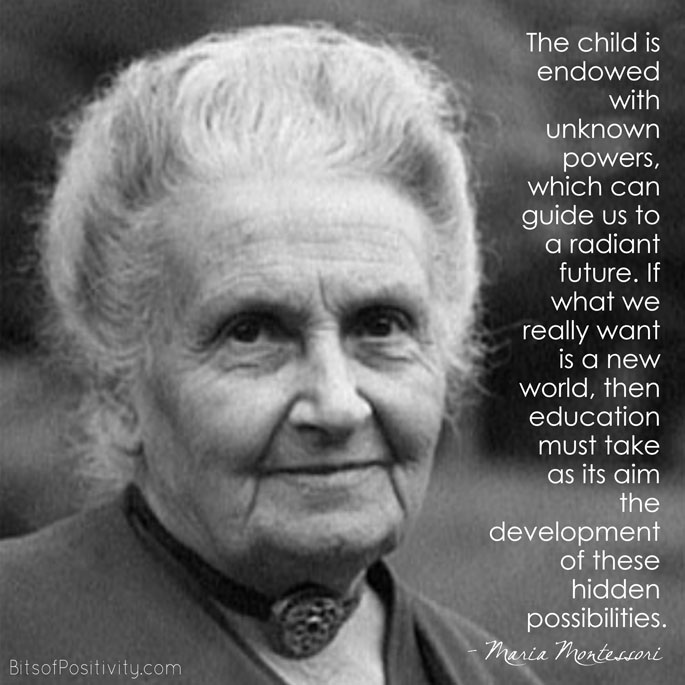 “The child is endowed with unknown powers, which can guide us to a radiant future. If what we really want is a new world, then education must take as its aim the development of these hidden possibilities.” – Maria Montessori